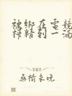 被绑在电竞椅上榨精到一滴不剩