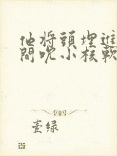 他将头埋进双腿间吮小核软件