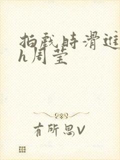 拍戏时滑进去了h周莹