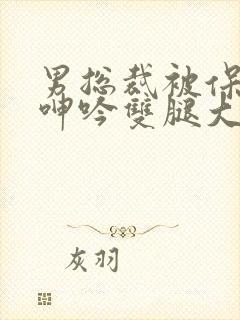 男总裁被保镖c呻吟双腿大张bl