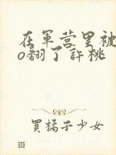 在军营里被cao翻了许桃