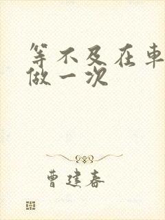 等不及在车里先做一次