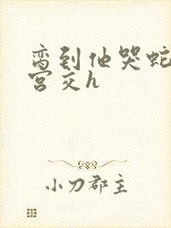 脔到他哭蛇双根宫交h