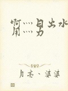 啊灬日出水了灬用灬力