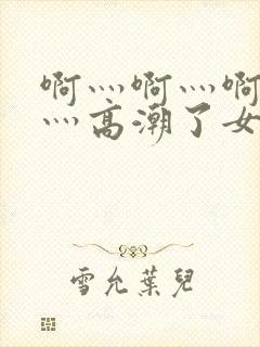 啊灬啊灬啊灬快灬高潮了女