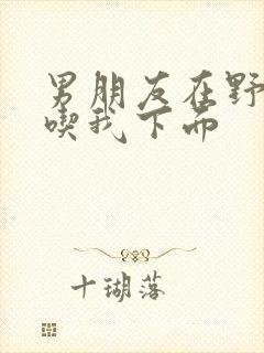 男朋友在野外猛吃我下面