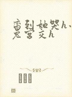 脔到她哭h小白兔宫交h