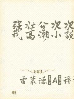 强壮公次次弄得我高潮小说