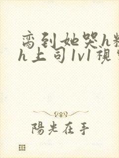 脔到她哭h粗话h上司1v1视频