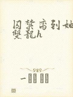 囚禁脔到她哭h双龙h