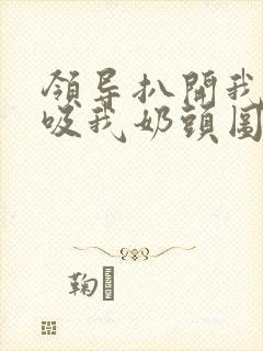 领导扒开我奶罩吸我奶头图片