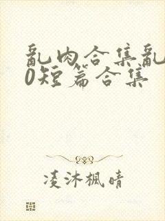 乱肉合集乱500短篇合集