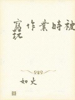 写作业时被爹地玩