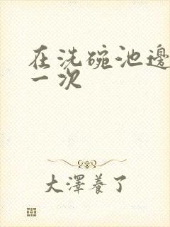 在洗碗池边要了一次