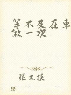 等不及在车里先做一次