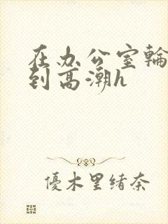 在办公室轮流澡到高潮h