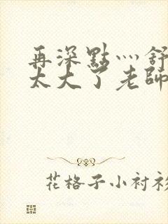 再深点灬舒服灬太大了老师