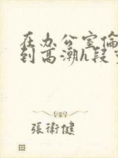 在办公室伦流澡到高潮h段灵兮