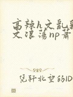 高辣h文乱乳h文浪荡np萧太后