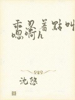 乖忍着点叫出来嗯啊h