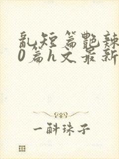 乱短篇艳辣500篇h文最新章节