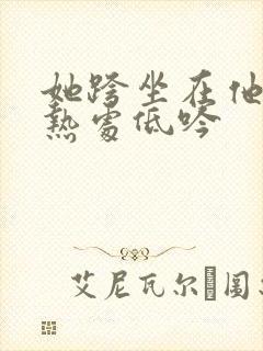 她跨坐在他的炽热处低吟