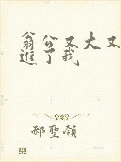 翁公又大又粗挺进了我