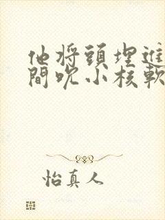 他将头埋进双腿间吮小核软件