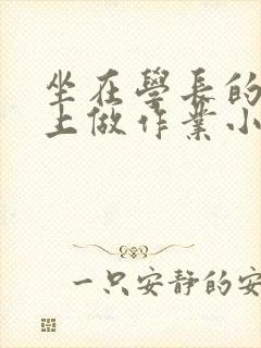 坐在学长的巨大上做作业小说