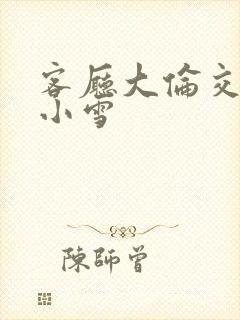 客厅大伦交侩h小雪