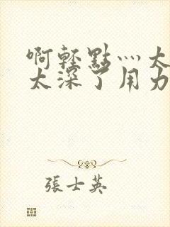 啊轻点灬太粗嗯太深了用力