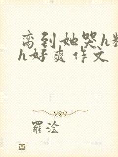 脔到她哭h粗话h好爽作文