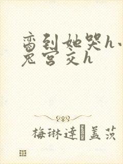 脔到她哭h小白兔宫交h