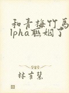 和青梅竹马的alpha联姻了