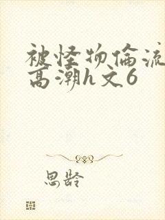 被怪物伦流澡到高潮h文6