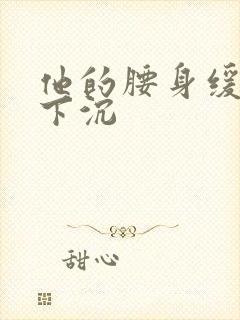 他的腰身缓慢的下沉