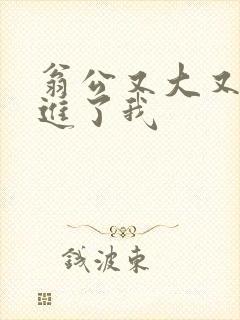 翁公又大又粗挺进了我