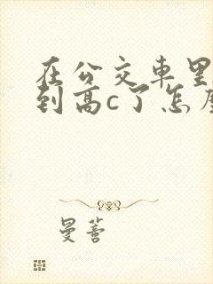 在公交车里c弄到高c了怎么办