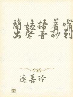 兰姨捂着嘴怕发出声音吵到