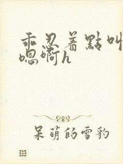 乖忍着点叫出来嗯啊h