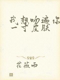 我想吻遍你的每一寸皮肤