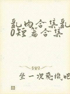 乱肉合集乱500短篇合集