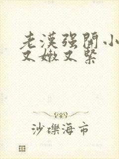 老汉强开小嫩苞又嫩又紧