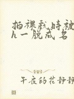 拍裸戏时被c了h一脱成名