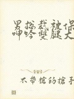 男总裁被保镖c呻吟双腿大张bl