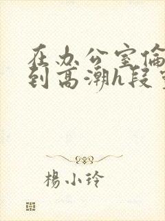 在办公室伦流澡到高潮h段灵兮