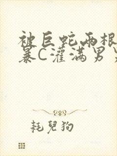 被巨蛇两根强制暴C灌满男男漫画