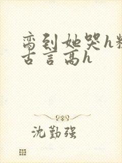 脔到她哭h粗话古言高h