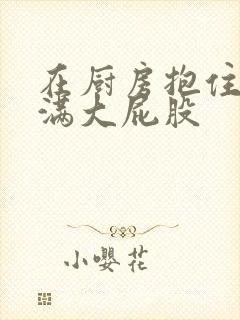 在厨房抱住岳丰满大屁股