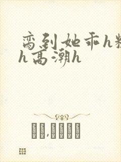 脔到她乖h粗话h高潮h